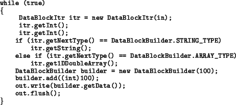 \begin{example}
while (true)
\{
\ DataBlockItr itr = new DataBlockItr(in);
\ itr...
...der.add((int)100);
out.write(builder.getData());
out.flush();
\}
\end{example}